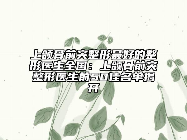 上颌骨前突整形最好的整形医生全国：上颌骨前突整形医生前50佳名单揭开