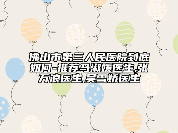佛山市第三人民医院到底如何-推荐马淑媛医生,张万浪医生,吴雪娇医生
