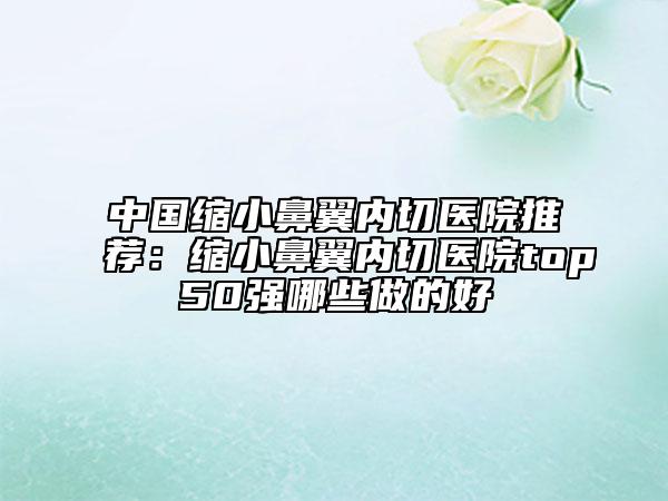 中国缩小鼻翼内切医院推荐：缩小鼻翼内切医院top50强哪些做的好