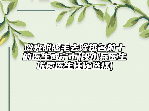 激光脱腿毛去除排名前十的医生咸宁市(段小兵医生优质医生任你选择)