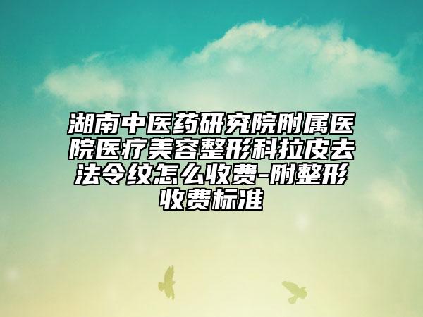 湖南中医药研究院附属医院医疗美容整形科拉皮去法令纹怎么收费-附整形收费标准