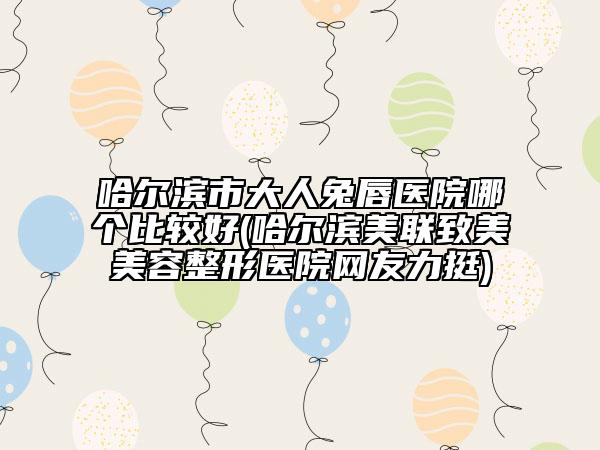 哈尔滨市大人兔唇医院哪个比较好(哈尔滨美联致美美容整形医院网友力挺)