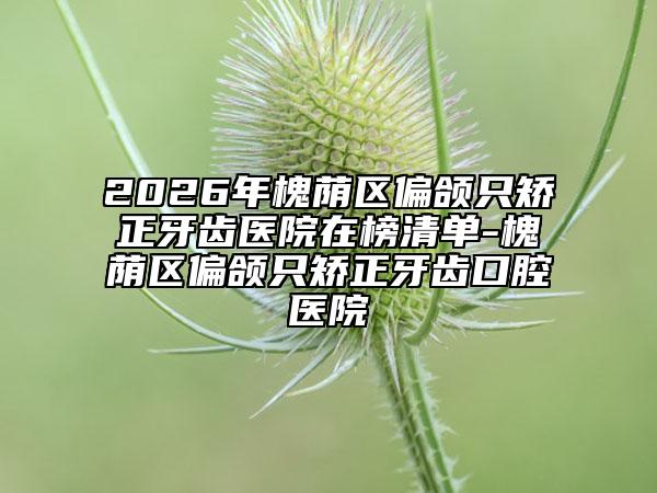 2026年槐荫区偏颌只矫正牙齿医院在榜清单-槐荫区偏颌只矫正牙齿口腔医院