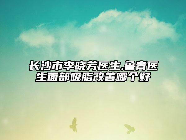 长沙市李晓芳医生,鲁青医生面部吸脂改善哪个好