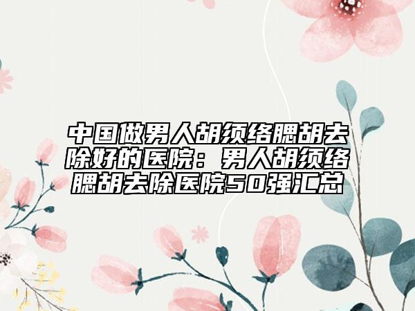 中国做男人胡须络腮胡去除好的医院：男人胡须络腮胡去除医院50强汇总