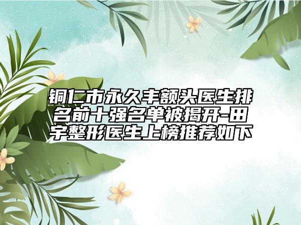 铜仁市永久丰额头医生排名前十强名单被揭开-田宇整形医生上榜推荐如下