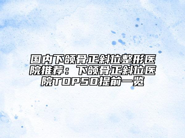 国内下颌骨正斜位整形医院推荐：下颌骨正斜位医院TOP50提前一览