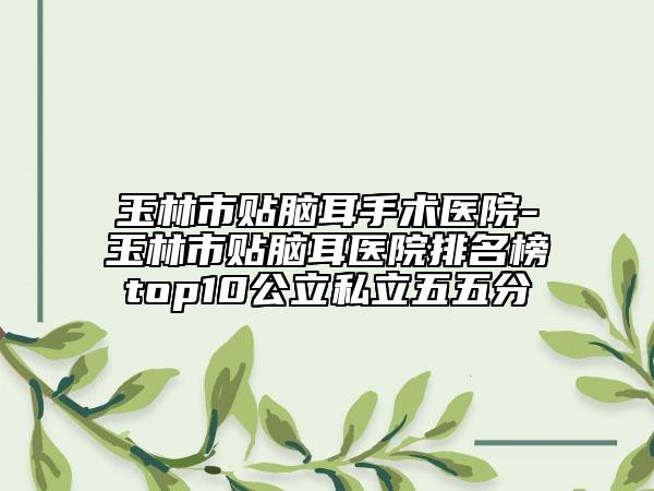 玉林市贴脑耳手术医院-玉林市贴脑耳医院排名榜top10公立私立五五分