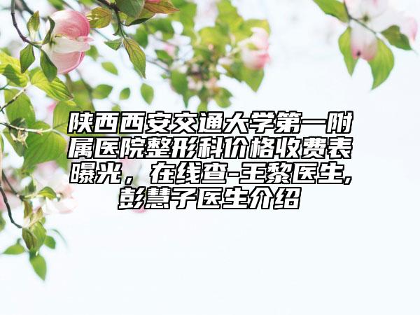 陕西西安交通大学第一附属医院整形科价格收费表曝光，在线查-王黎医生,彭慧子医生介绍