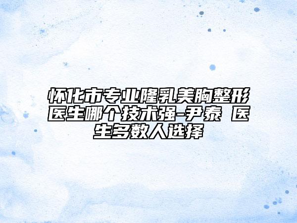 怀化市专业隆乳美胸整形医生哪个技术强-尹泰晥医生多数人选择