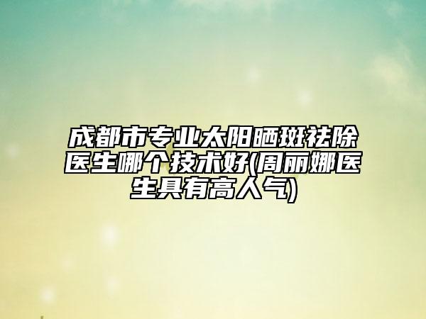 成都市专业太阳晒斑祛除医生哪个技术好(周丽娜医生具有高人气)