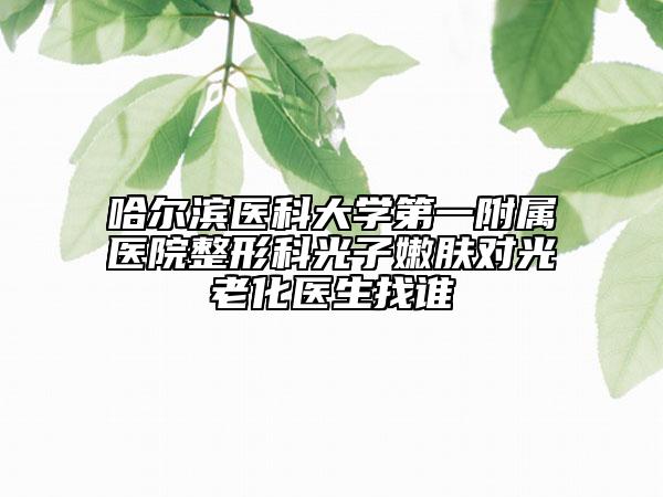 哈尔滨医科大学第一附属医院整形科光子嫩肤对光老化医生找谁