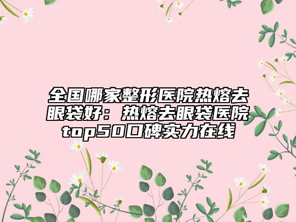 全国哪家整形医院热熔去眼袋好：热熔去眼袋医院top50口碑实力在线
