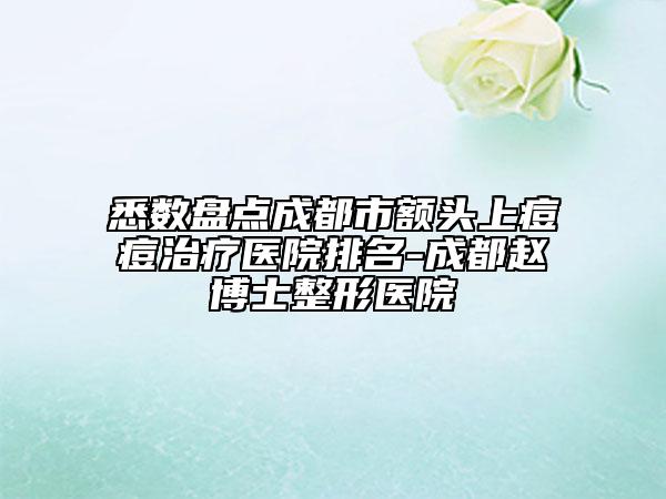 悉数盘点成都市额头上痘痘治疗医院排名-成都赵博士整形医院