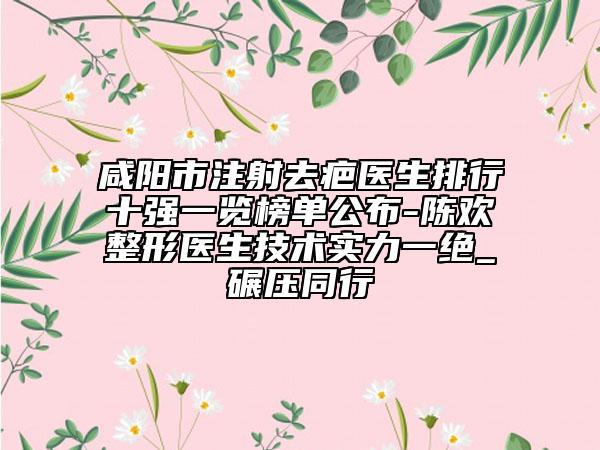 咸阳市注射去疤医生排行十强一览榜单公布-陈欢整形医生技术实力一绝_碾压同行