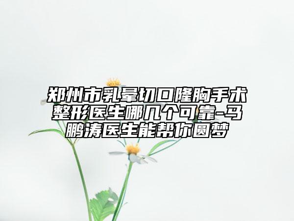 郑州市乳晕切口隆胸手术整形医生哪几个可靠-马鹏涛医生能帮你圆梦