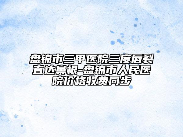 盘锦市三甲医院三度唇裂直达鼻根-盘锦市人民医院价格收费同步