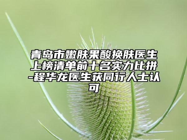 青岛市嫩肤果酸换肤医生上榜清单前十名实力比拼-程华龙医生获同行人士认可