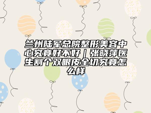 兰州陆军总院整形美容中心究竟好不好｜张晓萍医生割个双眼皮全切究竟怎么样