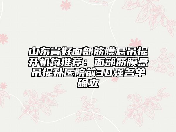 山东省好面部筋膜悬吊提升机构推荐：面部筋膜悬吊提升医院前30强名单确立
