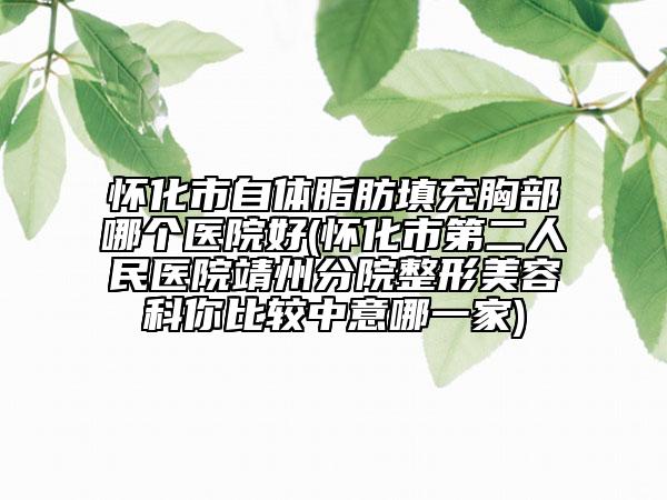 怀化市自体脂肪填充胸部哪个医院好(怀化市第二人民医院靖州分院整形美容科你比较中意哪一家)