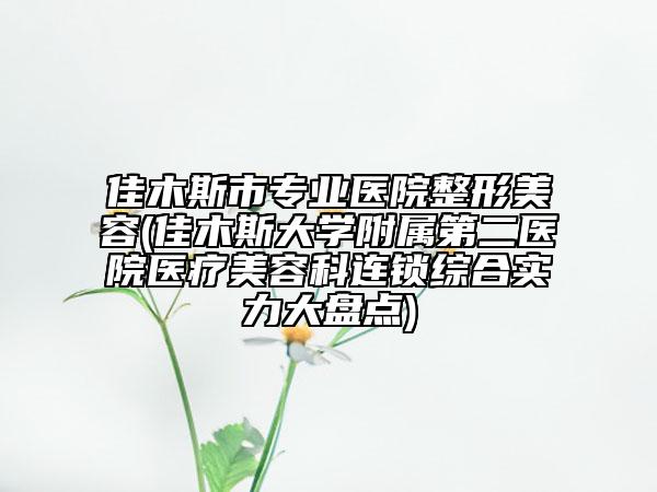 佳木斯市专业医院整形美容(佳木斯大学附属第二医院医疗美容科连锁综合实力大盘点)