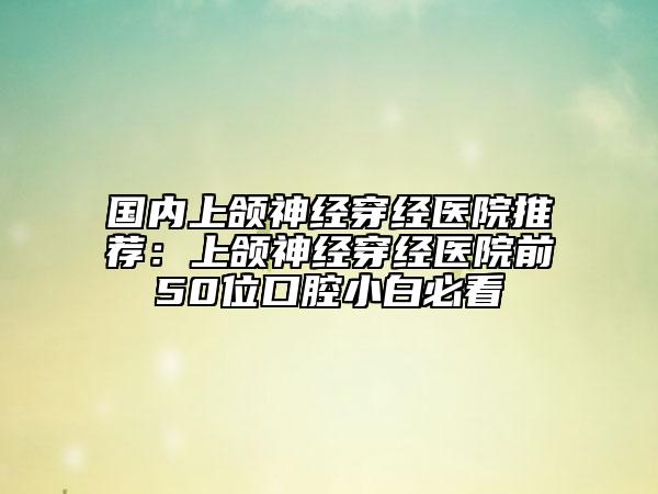 国内上颌神经穿经医院推荐：上颌神经穿经医院前50位口腔小白必看