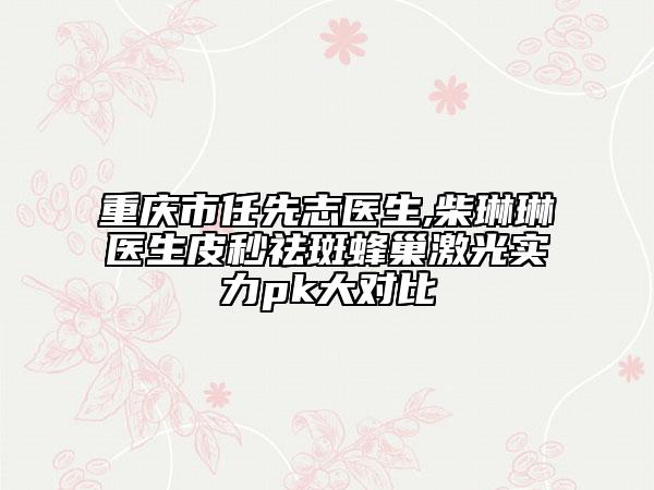 重庆市任先志医生,柴琳琳医生皮秒祛斑蜂巢激光实力pk大对比