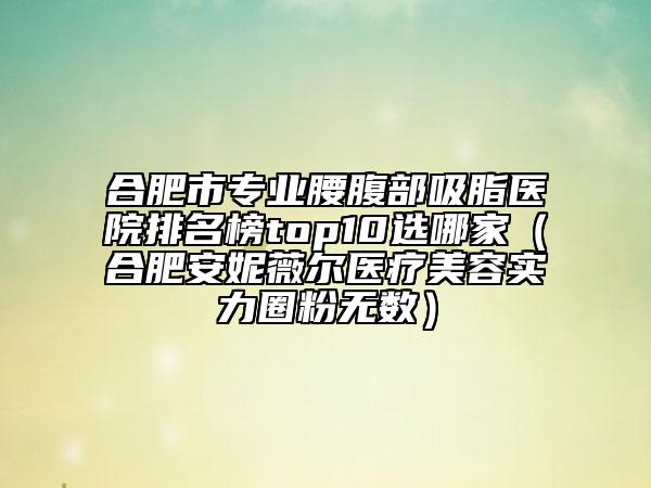 合肥市专业腰腹部吸脂医院排名榜top10选哪家（合肥安妮薇尔医疗美容实力圈粉无数）