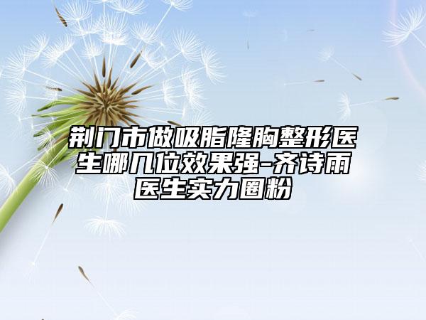 荆门市做吸脂隆胸整形医生哪几位效果强-齐诗雨医生实力圈粉