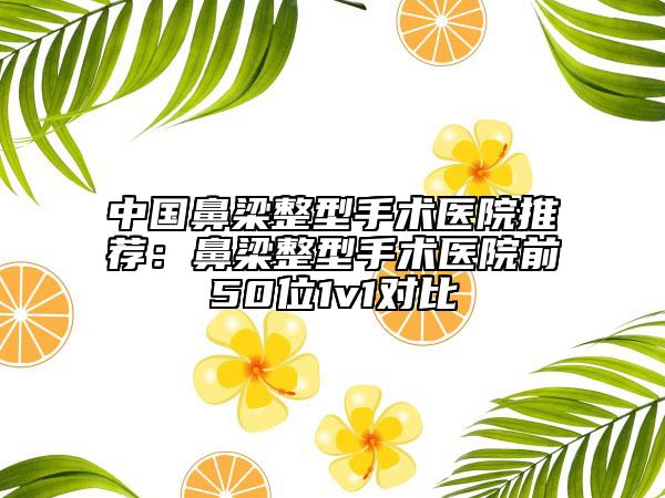 中国鼻梁整型手术医院推荐：鼻梁整型手术医院前50位1v1对比