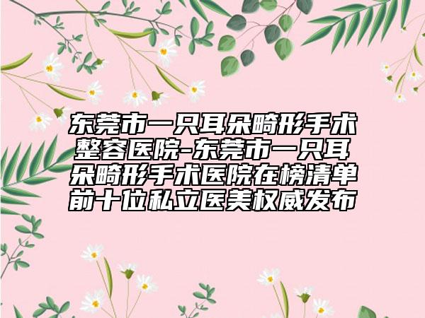 东莞市一只耳朵畸形手术整容医院-东莞市一只耳朵畸形手术医院在榜清单前十位私立医美权威发布