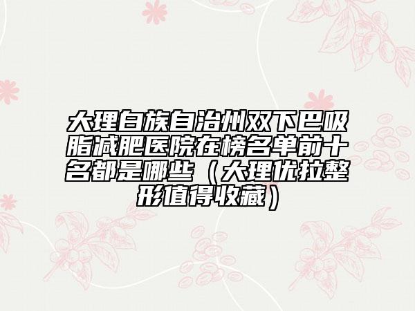 大理白族自治州双下巴吸脂减肥医院在榜名单前十名都是哪些（大理优拉整形值得收藏）
