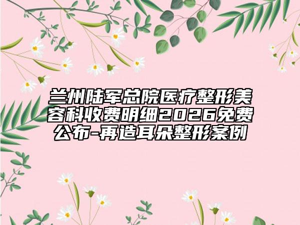 兰州陆军总院医疗整形美容科收费明细2026免费公布-再造耳朵整形案例