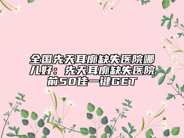 全国先天耳廓缺失医院哪儿好：先天耳廓缺失医院前50佳一键GET
