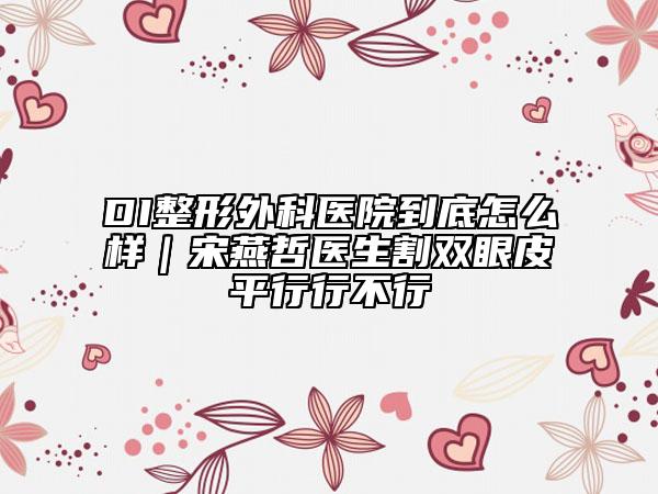 DI整形外科医院到底怎么样｜宋燕哲医生割双眼皮平行行不行