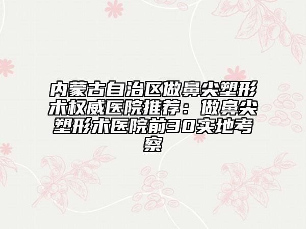 内蒙古自治区做鼻尖塑形术权威医院推荐：做鼻尖塑形术医院前30实地考察