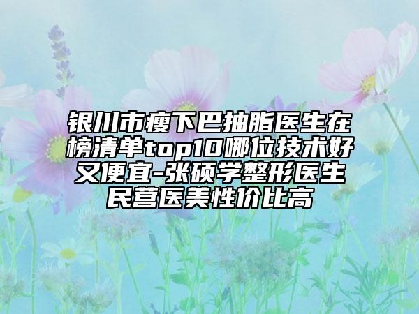 银川市瘦下巴抽脂医生在榜清单top10哪位技术好又便宜-张硕学整形医生民营医美性价比高