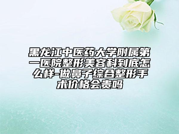 黑龙江中医药大学附属第一医院整形美容科到底怎么样-做鼻子综合整形手术价格会贵吗