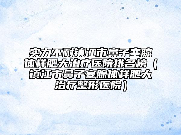 实力不耐镇江市鼻子塞腺体样肥大治疗医院排名榜（镇江市鼻子塞腺体样肥大治疗整形医院）
