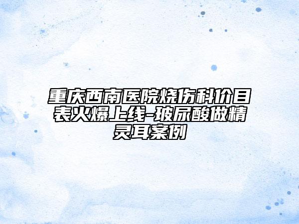 重庆西南医院烧伤科价目表火爆上线-玻尿酸做精灵耳案例