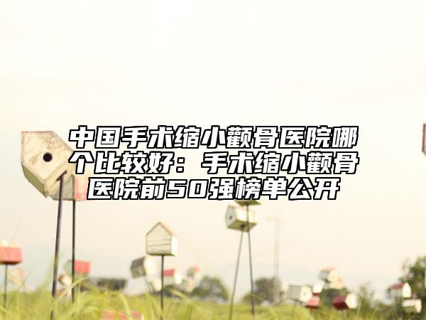 中国手术缩小颧骨医院哪个比较好：手术缩小颧骨医院前50强榜单公开