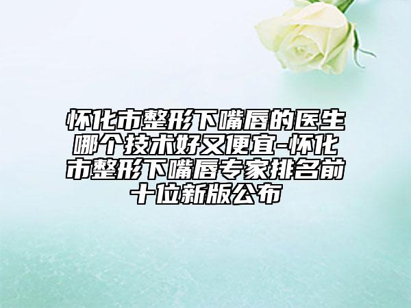 怀化市整形下嘴唇的医生哪个技术好又便宜-怀化市整形下嘴唇专家排名前十位新版公布