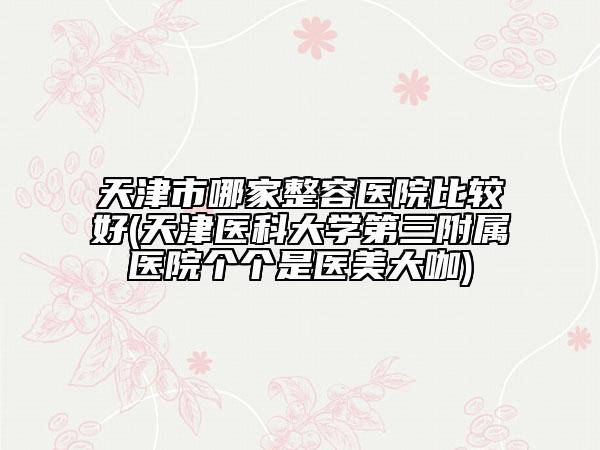 天津市哪家整容医院比较好(天津医科大学第三附属医院个个是医美大咖)