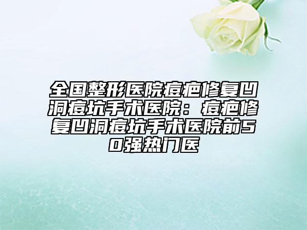 全国整形医院痘疤修复凹洞痘坑手术医院：痘疤修复凹洞痘坑手术医院前50强热门医