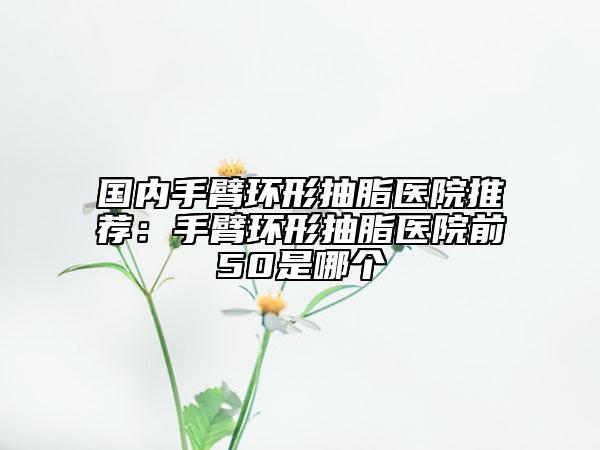 国内手臂环形抽脂医院推荐：手臂环形抽脂医院前50是哪个