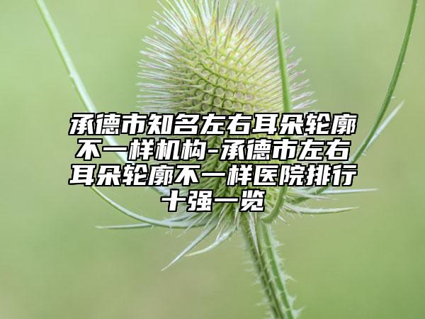 承德市知名左右耳朵轮廓不一样机构-承德市左右耳朵轮廓不一样医院排行十强一览