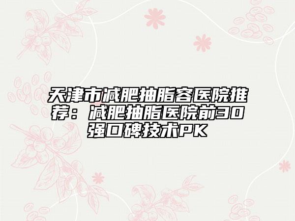 天津市减肥抽脂容医院推荐：减肥抽脂医院前30强口碑技术PK