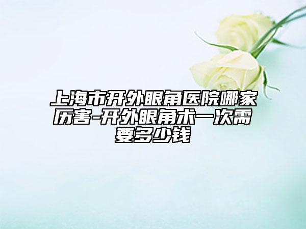 上海市开外眼角医院哪家历害-开外眼角术一次需要多少钱