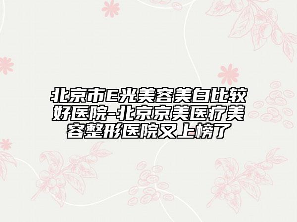 北京市E光美容美白比较好医院-北京京美医疗美容整形医院又上榜了
